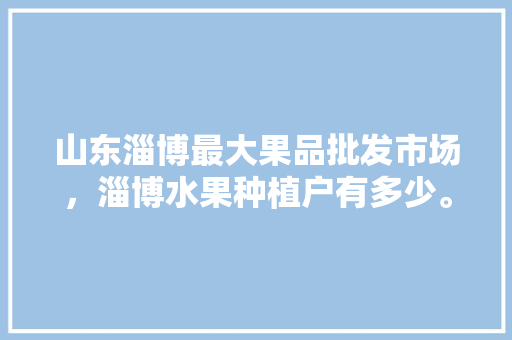 山东淄博最大果品批发市场，淄博水果种植户有多少。 山东淄博最大果品批发市场，淄博水果种植户有多少。 水果种植