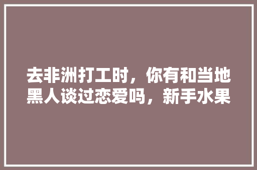 去非洲打工时，你有和当地黑人谈过恋爱吗，新手水果种植教程视频大全。 去非洲打工时，你有和当地黑人谈过恋爱吗，新手水果种植教程视频大全。 家禽养殖