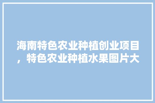 海南特色农业种植创业项目，特色农业种植水果图片大全。 海南特色农业种植创业项目，特色农业种植水果图片大全。 畜牧养殖