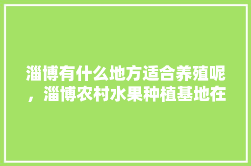 淄博有什么地方适合养殖呢，淄博农村水果种植基地在哪里。 淄博有什么地方适合养殖呢，淄博农村水果种植基地在哪里。 水果种植