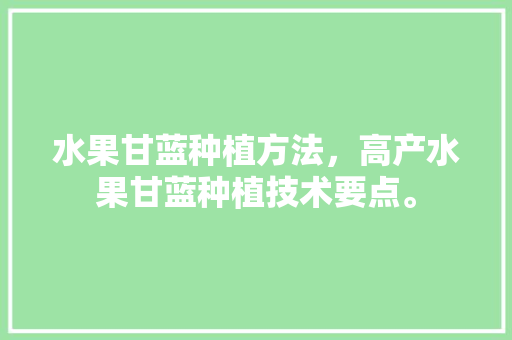 水果甘蓝种植方法，高产水果甘蓝种植技术要点。 水果甘蓝种植方法，高产水果甘蓝种植技术要点。 蔬菜种植