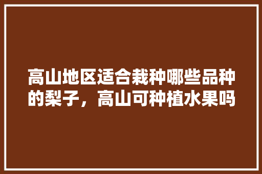 高山地区适合栽种哪些品种的梨子，高山可种植水果吗。 高山地区适合栽种哪些品种的梨子，高山可种植水果吗。 水果种植