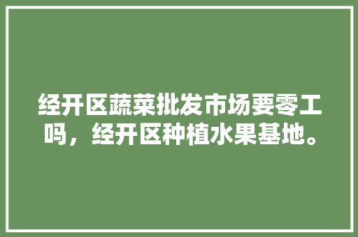 经开区蔬菜批发市场要零工吗，经开区种植水果基地。 经开区蔬菜批发市场要零工吗，经开区种植水果基地。 家禽养殖