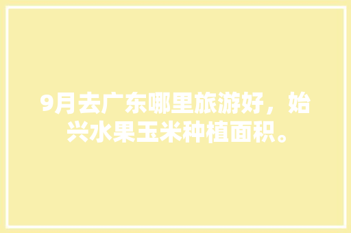 9月去广东哪里旅游好，始兴水果玉米种植面积。 9月去广东哪里旅游好，始兴水果玉米种植面积。 蔬菜种植