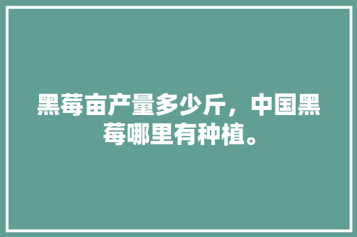 黑莓亩产量多少斤，中国黑莓哪里有种植。 黑莓亩产量多少斤，中国黑莓哪里有种植。 畜牧养殖