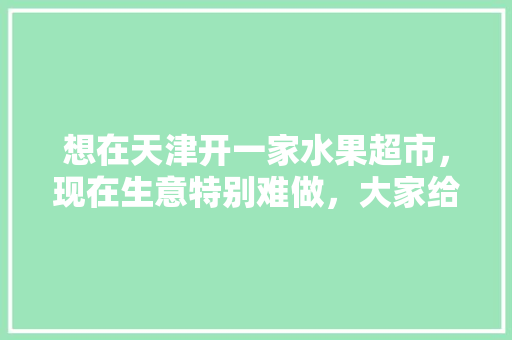 想在天津开一家水果超市，现在生意特别难做，大家给有什么好的建议吗，宁河种植出优质水果的地方。 想在天津开一家水果超市，现在生意特别难做，大家给有什么好的建议吗，宁河种植出优质水果的地方。 土壤施肥