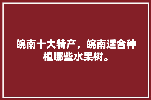 皖南十大特产，皖南适合种植哪些水果树。 皖南十大特产，皖南适合种植哪些水果树。 水果种植