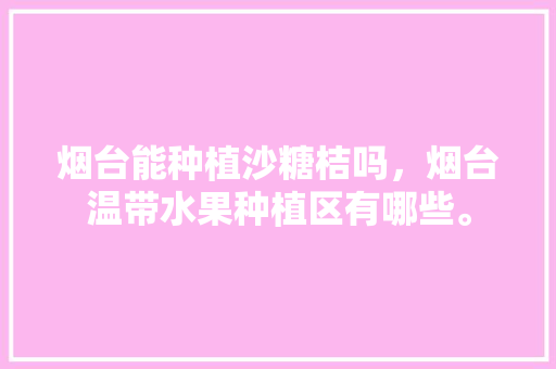 烟台能种植沙糖桔吗，烟台温带水果种植区有哪些。 烟台能种植沙糖桔吗，烟台温带水果种植区有哪些。 蔬菜种植