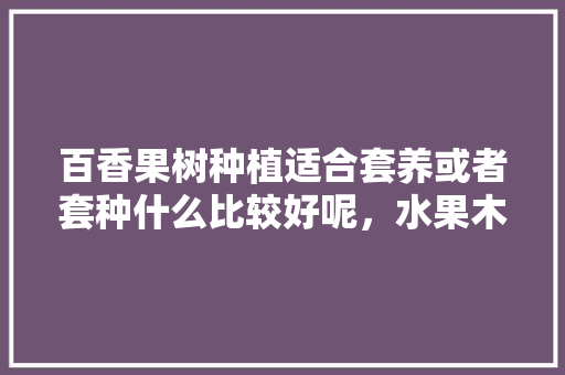 百香果树种植适合套养或者套种什么比较好呢，水果木瓜种植养鸡好吗。 百香果树种植适合套养或者套种什么比较好呢，水果木瓜种植养鸡好吗。 蔬菜种植