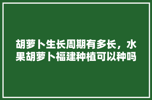 胡萝卜生长周期有多长，水果胡萝卜福建种植可以种吗。 胡萝卜生长周期有多长，水果胡萝卜福建种植可以种吗。 土壤施肥