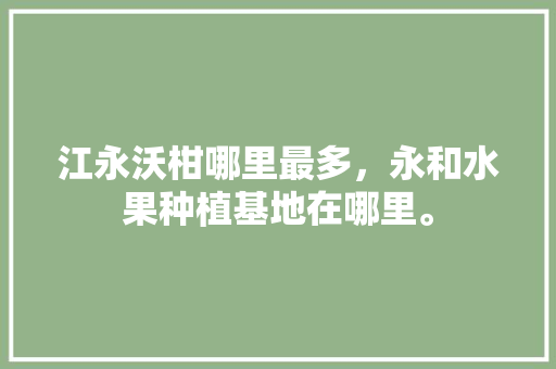 江永沃柑哪里最多，永和水果种植基地在哪里。 江永沃柑哪里最多，永和水果种植基地在哪里。 畜牧养殖