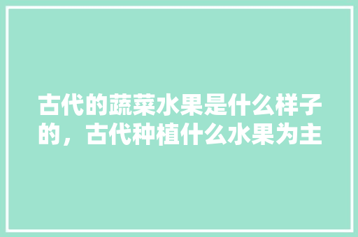 古代的蔬菜水果是什么样子的，古代种植什么水果为主食。 蔬菜种植