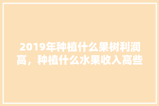 2019年种植什么果树利润高，种植什么水果收入高些。 2019年种植什么果树利润高，种植什么水果收入高些。 土壤施肥