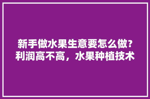 新手做水果生意要怎么做？利润高不高，水果种植技术总结报告。 新手做水果生意要怎么做？利润高不高，水果种植技术总结报告。 家禽养殖