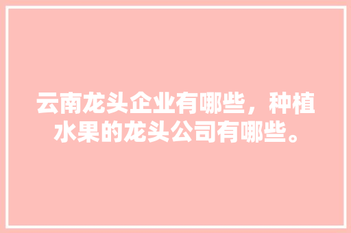 云南龙头企业有哪些，种植水果的龙头公司有哪些。 云南龙头企业有哪些，种植水果的龙头公司有哪些。 土壤施肥