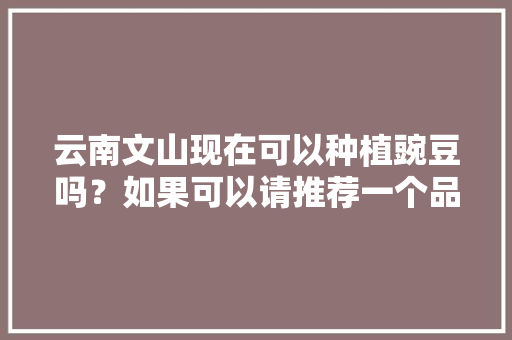 云南文山现在可以种植豌豆吗？如果可以请推荐一个品种，云南水果豌豆种植时间。 云南文山现在可以种植豌豆吗？如果可以请推荐一个品种，云南水果豌豆种植时间。 水果种植