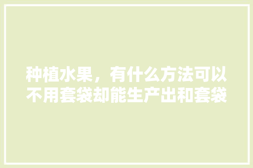 种植水果，有什么方法可以不用套袋却能生产出和套袋一样的优质果，神奇水果种植方法视频。 种植水果，有什么方法可以不用套袋却能生产出和套袋一样的优质果，神奇水果种植方法视频。 水果种植