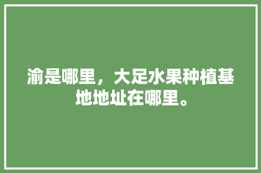 渝是哪里，大足水果种植基地地址在哪里。 渝是哪里，大足水果种植基地地址在哪里。 水果种植