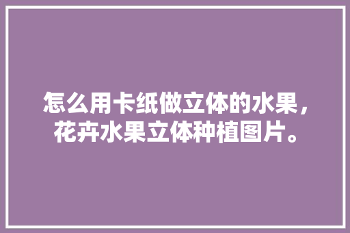 怎么用卡纸做立体的水果，花卉水果立体种植图片。 怎么用卡纸做立体的水果，花卉水果立体种植图片。 蔬菜种植