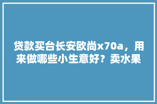 贷款买台长安欧尚x70a，用来做哪些小生意好？卖水果还是跑货拉拉，水果种植贷款调查报告。 贷款买台长安欧尚x70a，用来做哪些小生意好？卖水果还是跑货拉拉，水果种植贷款调查报告。 家禽养殖