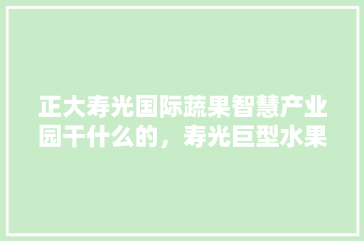 正大寿光国际蔬果智慧产业园干什么的，寿光巨型水果种植基地在哪里。 正大寿光国际蔬果智慧产业园干什么的，寿光巨型水果种植基地在哪里。 土壤施肥