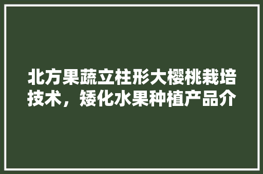 北方果蔬立柱形大樱桃栽培技术，矮化水果种植产品介绍怎么写。 北方果蔬立柱形大樱桃栽培技术，矮化水果种植产品介绍怎么写。 土壤施肥