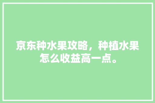 京东种水果攻略，种植水果怎么收益高一点。 京东种水果攻略，种植水果怎么收益高一点。 水果种植