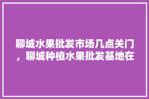 聊城水果批发市场几点关门，聊城种植水果批发基地在哪里。 聊城水果批发市场几点关门，聊城种植水果批发基地在哪里。 家禽养殖