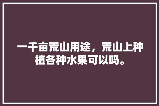 一千亩荒山用途，荒山上种植各种水果可以吗。 一千亩荒山用途，荒山上种植各种水果可以吗。 家禽养殖