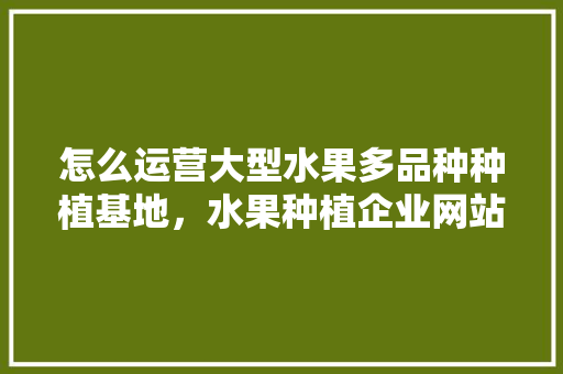 怎么运营大型水果多品种种植基地，水果种植企业网站有哪些。 怎么运营大型水果多品种种植基地，水果种植企业网站有哪些。 畜牧养殖