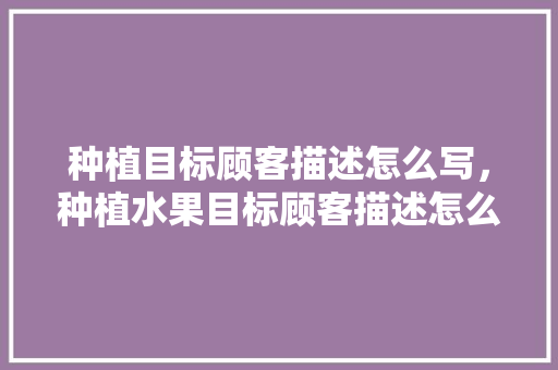 种植目标顾客描述怎么写，种植水果目标顾客描述怎么写。 种植目标顾客描述怎么写，种植水果目标顾客描述怎么写。 家禽养殖