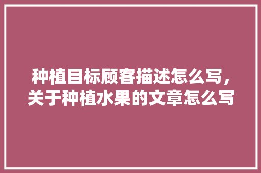 种植目标顾客描述怎么写，关于种植水果的文章怎么写。 种植目标顾客描述怎么写，关于种植水果的文章怎么写。 家禽养殖