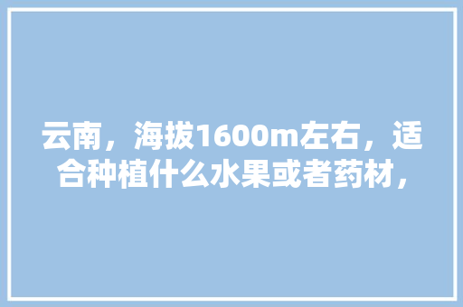 云南，海拔1600m左右，适合种植什么水果或者药材，国外名贵水果种植基地。 云南，海拔1600m左右，适合种植什么水果或者药材，国外名贵水果种植基地。 家禽养殖