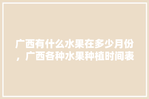 广西有什么水果在多少月份，广西各种水果种植时间表。 广西有什么水果在多少月份，广西各种水果种植时间表。 土壤施肥