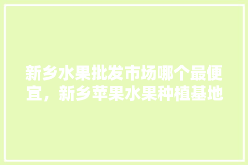 新乡水果批发市场哪个最便宜，新乡苹果水果种植基地在哪里。 新乡水果批发市场哪个最便宜，新乡苹果水果种植基地在哪里。 家禽养殖