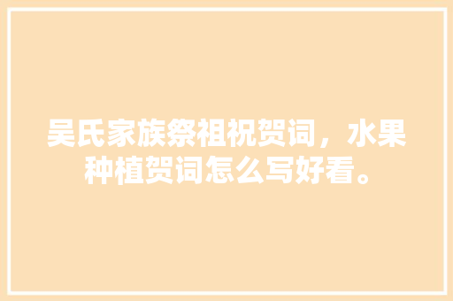 吴氏家族祭祖祝贺词，水果种植贺词怎么写好看。 吴氏家族祭祖祝贺词，水果种植贺词怎么写好看。 土壤施肥