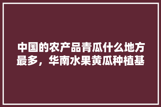 中国的农产品青瓜什么地方最多，华南水果黄瓜种植基地在哪里。 中国的农产品青瓜什么地方最多，华南水果黄瓜种植基地在哪里。 土壤施肥