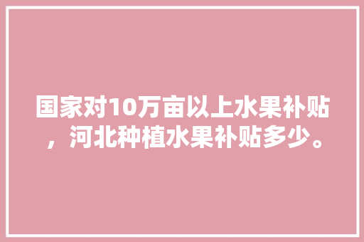 国家对10万亩以上水果补贴，河北种植水果补贴多少。 国家对10万亩以上水果补贴，河北种植水果补贴多少。 畜牧养殖