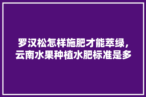 罗汉松怎样施肥才能萃绿，云南水果种植水肥标准是多少。 罗汉松怎样施肥才能萃绿，云南水果种植水肥标准是多少。 畜牧养殖