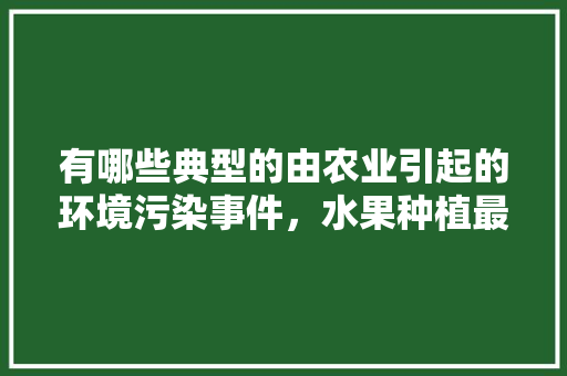 有哪些典型的由农业引起的环境污染事件，水果种植最惨的例子是什么。 有哪些典型的由农业引起的环境污染事件，水果种植最惨的例子是什么。 家禽养殖