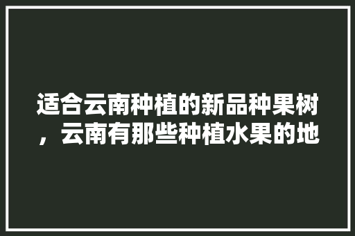 适合云南种植的新品种果树，云南有那些种植水果的地方。 适合云南种植的新品种果树，云南有那些种植水果的地方。 家禽养殖