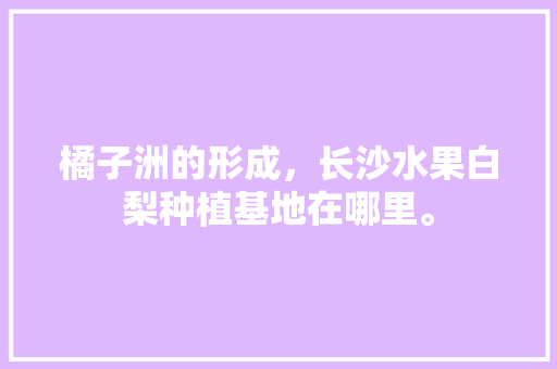 橘子洲的形成，长沙水果白梨种植基地在哪里。 橘子洲的形成，长沙水果白梨种植基地在哪里。 家禽养殖