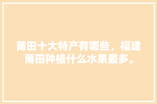 莆田十大特产有哪些，福建莆田种植什么水果最多。 莆田十大特产有哪些，福建莆田种植什么水果最多。 蔬菜种植