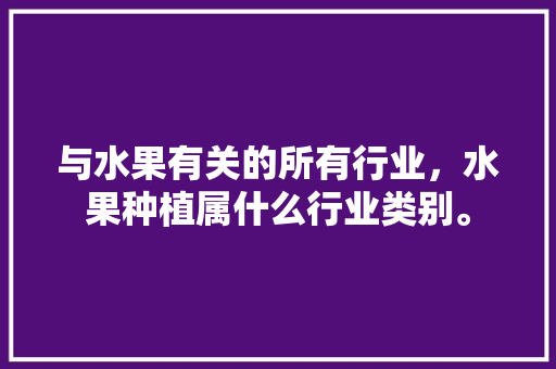 与水果有关的所有行业，水果种植属什么行业类别。 与水果有关的所有行业，水果种植属什么行业类别。 土壤施肥