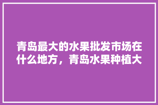 青岛最大的水果批发市场在什么地方，青岛水果种植大户名单。 青岛最大的水果批发市场在什么地方，青岛水果种植大户名单。 蔬菜种植