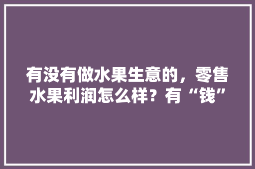 有没有做水果生意的，零售水果利润怎么样？有“钱”途吗，种植水果省钱吗现在还能种吗。 有没有做水果生意的，零售水果利润怎么样？有“钱”途吗，种植水果省钱吗现在还能种吗。 家禽养殖