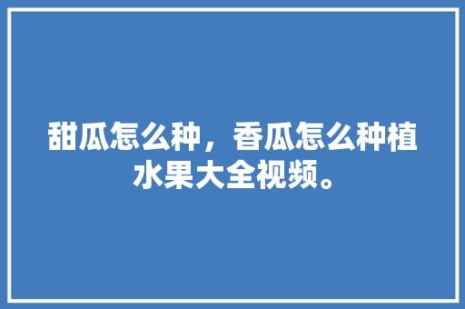 甜瓜怎么种，香瓜怎么种植水果大全视频。 甜瓜怎么种，香瓜怎么种植水果大全视频。 土壤施肥