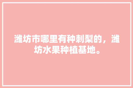 潍坊市哪里有种刺梨的，潍坊水果种植基地。 潍坊市哪里有种刺梨的，潍坊水果种植基地。 水果种植