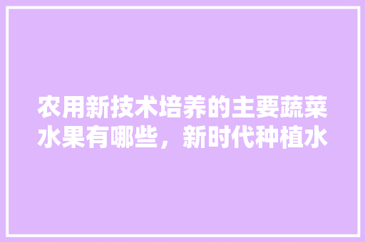 农用新技术培养的主要蔬菜水果有哪些，新时代种植水果方案设计。 农用新技术培养的主要蔬菜水果有哪些，新时代种植水果方案设计。 土壤施肥