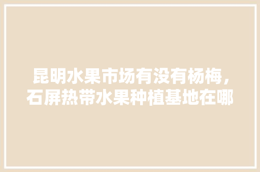 昆明水果市场有没有杨梅，石屏热带水果种植基地在哪里。 昆明水果市场有没有杨梅，石屏热带水果种植基地在哪里。 家禽养殖